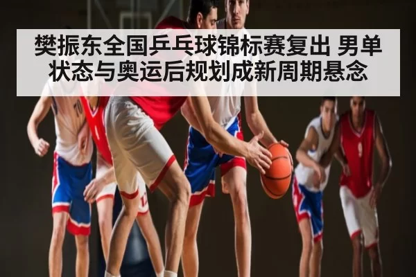 樊振东全国乒乓球锦标赛复出 男单状态与奥运后规划成新周期悬念